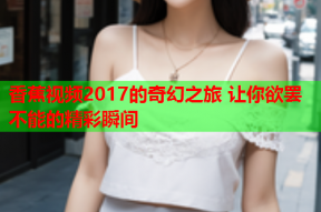 香蕉视频2017的奇幻之旅 让你欲罢不能的精彩瞬间