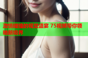 激情碰撞的视觉盛宴 75视频带你领略新境界