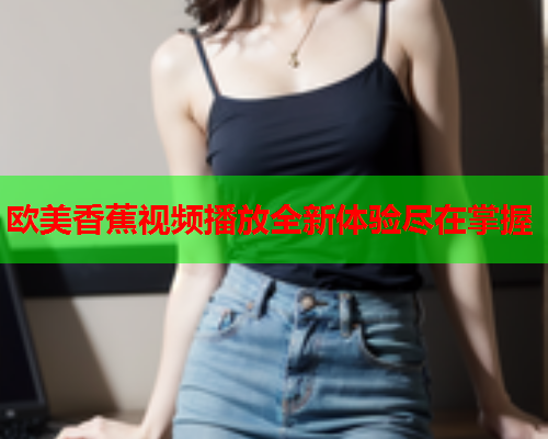 欧美香蕉视频播放全新体验尽在掌握  第2张