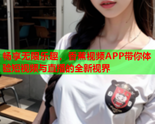 畅享无限乐趣，香蕉视频APP带你体验短视频与直播的全新视界  第1张